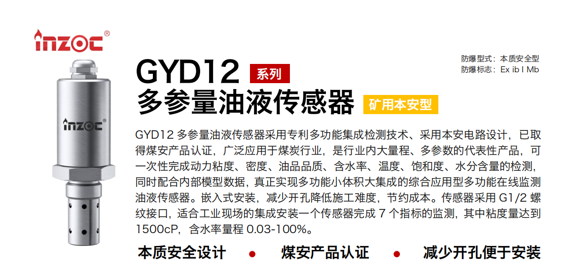 GYD12多參量油液傳感器采用專利多功能集成檢測技術(shù)、采用本安電路設(shè)計，已取得煤安產(chǎn)品認(rèn)證，廣泛應(yīng)用于煤炭行業(yè)，是行業(yè)內(nèi)大量程、多參數(shù)的代表性產(chǎn)品，可一次性完成動力粘度、密度、油品品質(zhì)、含水率、溫度、飽和度、水分含量的檢測，同時配合內(nèi)部模型數(shù)據(jù)，真正實現(xiàn)多功能小體積大集成的綜合應(yīng)用型多功能在線監(jiān)測油液傳感器。嵌入式安裝，減少開孔降低施工難度，節(jié)約成本。傳感器采用 G1/2 螺紋接口，適合工業(yè)現(xiàn)場的集成安裝一個傳感器完成 7 個指標(biāo)的監(jiān)測，其中粘度量達(dá)到1500cP，含水率量程 0.03-100%。
行業(yè)：采煤機(jī)/掘進(jìn)機(jī)/皮帶機(jī)/乳化液系統(tǒng)/破碎機(jī)/刮板機(jī)/減速機(jī)等
油品：液壓油/齒輪油/空壓機(jī)油/燃?xì)鈾C(jī)油/水乙二醇抗燃液壓油等