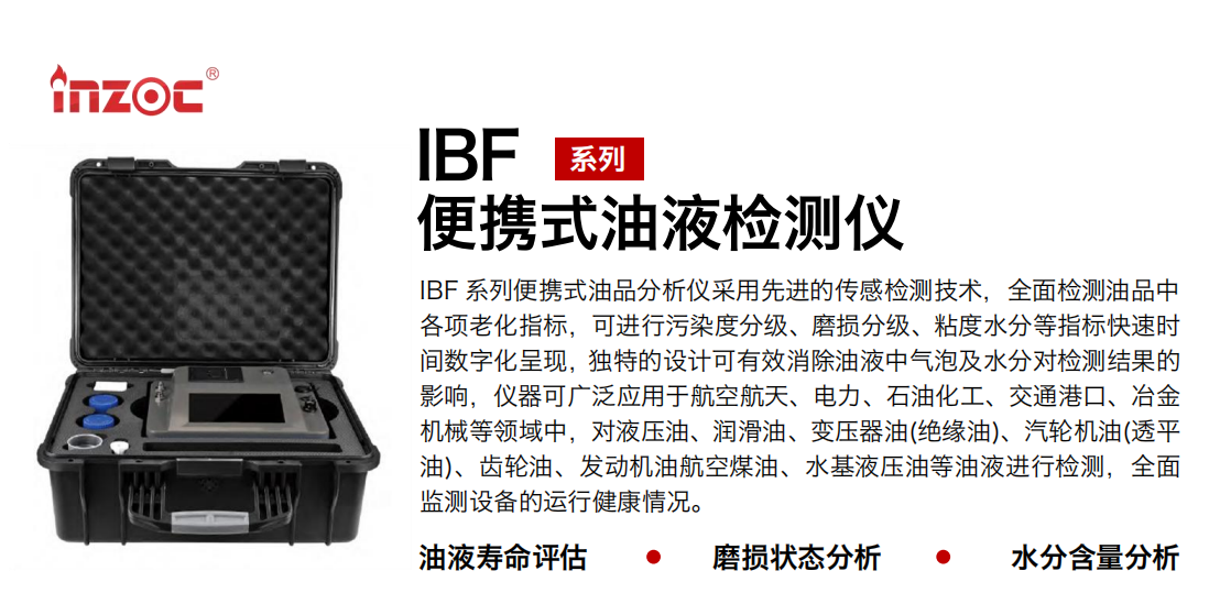 IBF系列便攜式油液檢測分析儀采用先進的傳感檢測技術，全面檢測油品中各項老化指標，可進行污染度分級、磨損分級、粘度水分等指標快速時間數字化呈現，獨特的設計可有效消除油液中氣泡及水分對檢測結果的影響，儀器可廣泛應用于航空航天、電力、石油化工、交通港口、冶金機械等領域中，對液壓油、潤滑油、變壓器油(絕緣油)、汽輪機油(透平油)、齒輪油、發動機油航空煤油、水基液壓油等油液進行檢測，全面監測設備的運行健康情況。
行業：鋼鐵、石化、盾構、電力、風電、大型設備、實驗室
油品：液壓油、透平油、柴機油、齒輪油、變壓器油