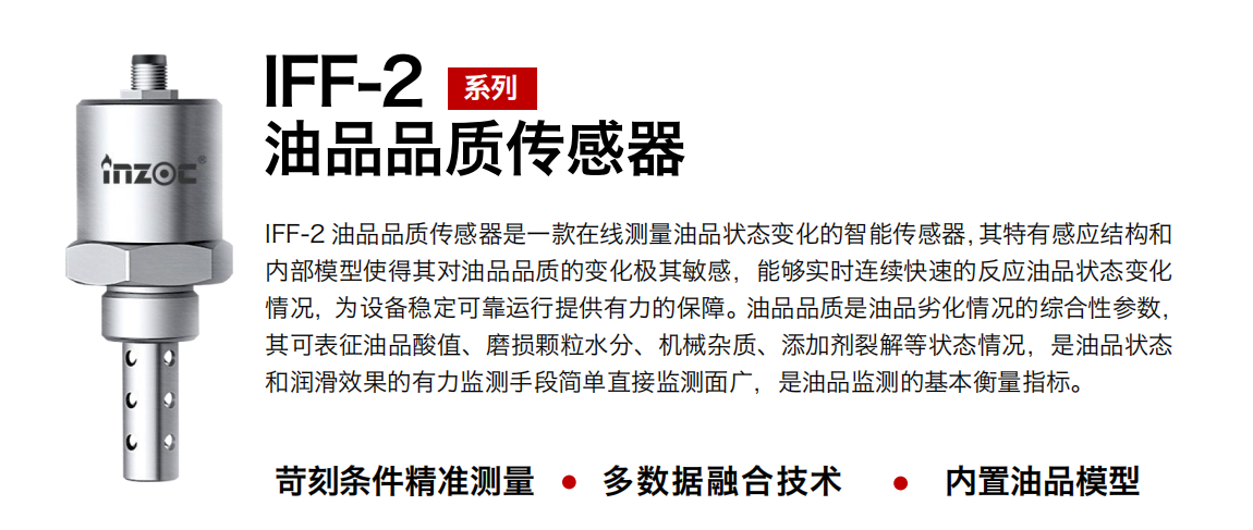 IFF-2油品品質(zhì)傳感器是一款在線測量油品狀態(tài)變化的智能傳感器，其特有感應(yīng)結(jié)構(gòu)和內(nèi)部模型使得其對油品品質(zhì)的變化極其敏感，能夠?qū)崟r(shí)連續(xù)快速的反應(yīng)油品狀態(tài)變化情況，為設(shè)備穩(wěn)定可靠運(yùn)行提供有力的保障。油品品質(zhì)是油品劣化情況的綜合性參數(shù)，其可表征油品酸值、磨損顆粒水分、機(jī)械雜質(zhì)、添加劑裂解等狀態(tài)情況，是油品狀態(tài)和潤滑效果的有力監(jiān)測手段簡單直接監(jiān)測面廣，是油品監(jiān)測的基本衡量指標(biāo)。
行業(yè)：鋼鐵冶金/石油化工/能源電力/水泥建材/大型機(jī)械/煤炭采礦/地下挖掘等
油品：潤滑油/齒輪油/液壓油/透平油/渦輪機(jī)油等