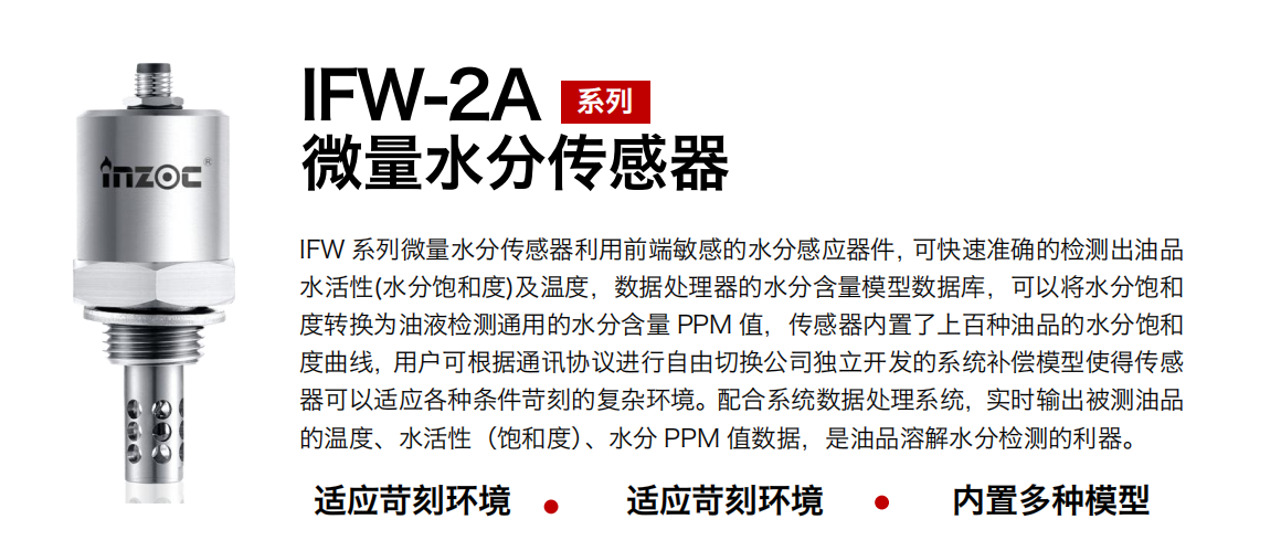 IFW-2A系列微量水分傳感器利用前端敏感的水分感應器件，可快速準確的檢測出油品水活性(水分飽和度)及溫度，數據處理器的水分含量模型數據庫，可以將水分飽和度轉換為油液檢測通用的水分含量 PPM 值，傳感器內置了上百種油品的水分飽和度曲線，用戶可根據通訊協議進行自由切換公司獨立開發的系統補償模型使得傳感器可以適應各種條件苛刻的復雜環境。配合系統數據處理系統，實時輸出被測油品的溫度、水活性（飽和度）、水分 PPM 值數據，是油品溶解水分檢測的利器。
應用行業：鋼鐵冶金/石油化工/能源電力/水泥建材/大型機械/煤炭采礦/地下挖掘等
適用油品：齒輪油/液壓油/透平油/柴機油/絕緣油等