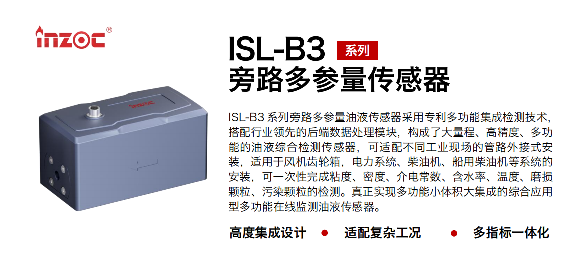 ISL-B3 系列旁路多參量油液傳感器采用專利多功能集成檢測技術，搭配行業領先的后端數據處理模塊，構成了大量程、高精度、多功能的油液綜合檢測傳感器，可適配不同工業現場的管路外接式安裝，適用于風機齒輪箱，電力系統、柴油機、船用柴油機等系統的安裝，可一次性完成粘度、密度、介電常數、含水率、溫度、磨損顆粒、污染顆粒的檢測。真正實現多功能小體積大集成的綜合應用型多功能在線監測油液傳感器。
                    應用行業：鋼鐵、石化、盾構、電力、風電、大型設備、OEM 等
                    適用油品：齒輪油、液壓油、透平油、柴機油等