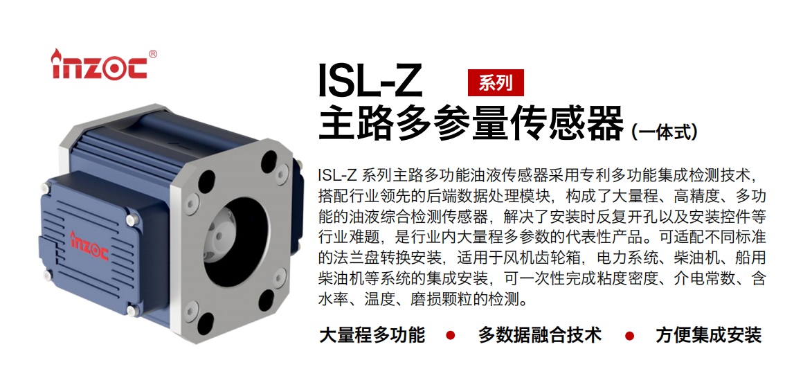 ISL-Z 系列主路多功能油液傳感器采用專利多功能集成檢測技術，搭配行業領先的后端數據處理模塊，構成了大量程、高精度、多功能的油液綜合檢測傳感器，解決了安裝時反復開孔以及安裝控件等行業難題，是行業內大量程多參數的代表性產品?？蛇m配不同標準的法蘭盤轉換安裝，適用于風機齒輪箱，電力系統、柴油機、船用柴油機等系統的集成安裝，可一次性完成粘度密度、介電常數、含水率、溫度、磨損顆粒的檢測。
                    應用行業：鋼鐵、石化、盾構、電力、風電、大型設備、OEM 等
                    適用油品：齒輪油、液壓油、透平油、柴機油等